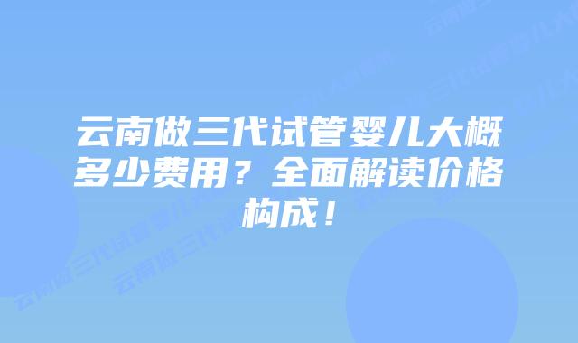 云南做三代试管婴儿大概多少费用?全面解读价格构成!