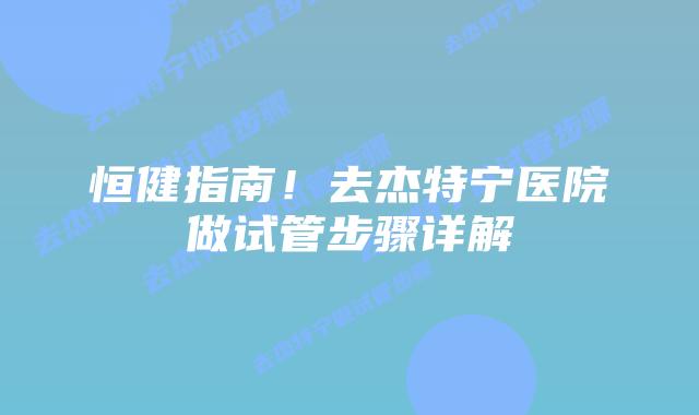 恒健指南!去杰特宁医院做试管步骤详解
