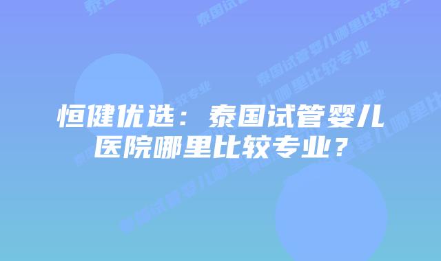 恒健优选:泰国试管婴儿医院哪里比较专业?