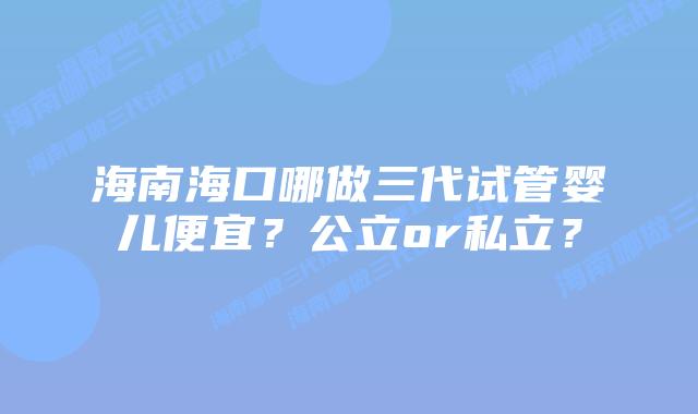 海南海口哪做三代试管婴儿便宜？公立or私立？