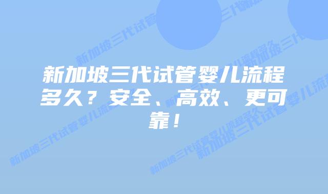 新加坡三代试管婴儿流程多久?安全、高效、更可靠!