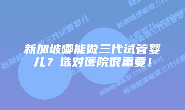 新加坡哪能做三代试管婴儿?选对医院很重要!