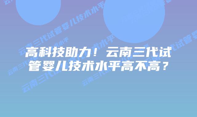 高科技助力!云南三代试管婴儿技术水平高不高?
