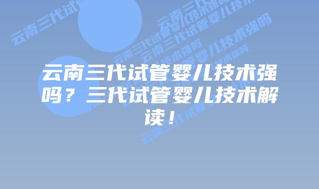 云南三代试管婴儿技术强吗？三代试管婴儿技术解读！