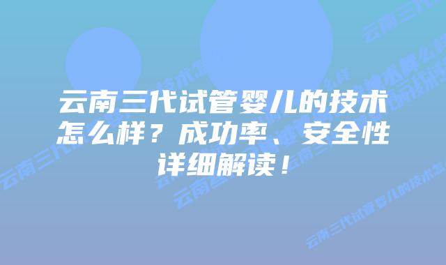云南三代试管婴儿的技术怎么样?成功率、安全性详细解读!