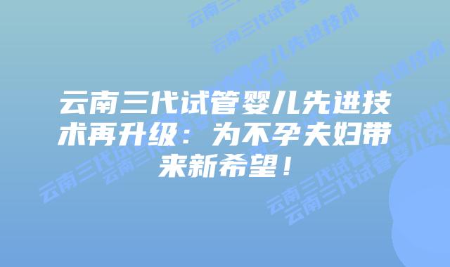 云南三代试管婴儿先进技术再升级：为不孕夫妇带来新希望！