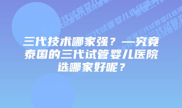 三代技术哪家强？—究竟泰国的三代试管婴儿医院选哪家好呢？