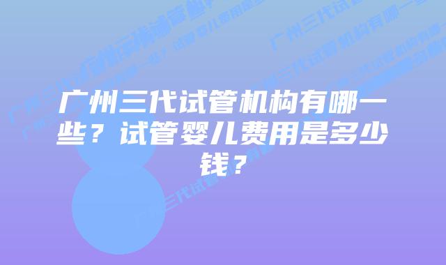 广州三代试管机构有哪一些?试管婴儿费用是多少钱?