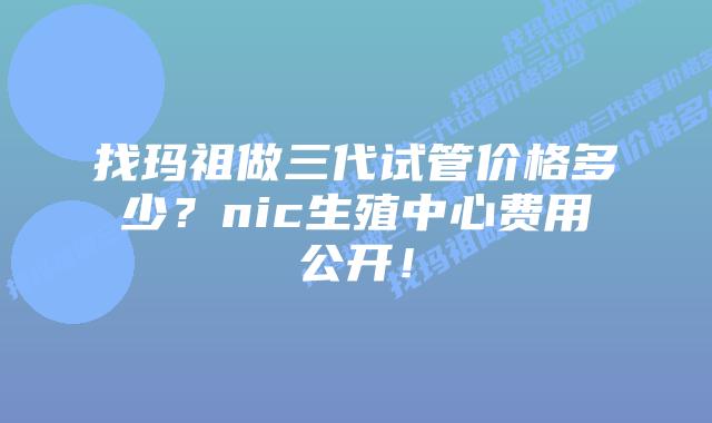 找玛祖做三代试管价格多少?nic生殖中心费用公开!