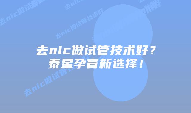 去nic做试管技术好?泰星孕育新选择!