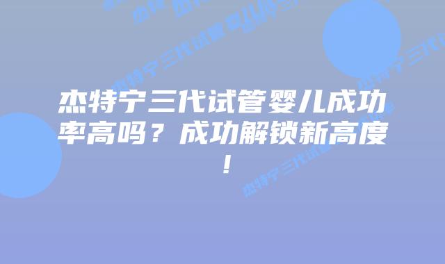 杰特宁三代试管婴儿成功率高吗？成功解锁新高度！