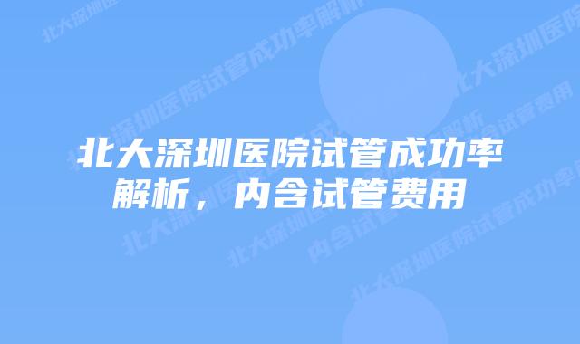 北大深圳医院试管成功率解析,内含试管费用