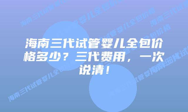 海南三代试管婴儿全包价格多少?三代费用,一次说清!