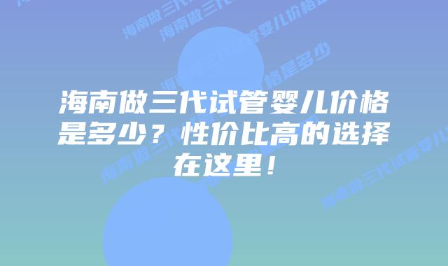 海南做三代试管婴儿价格是多少?性价比高的选择在这里!