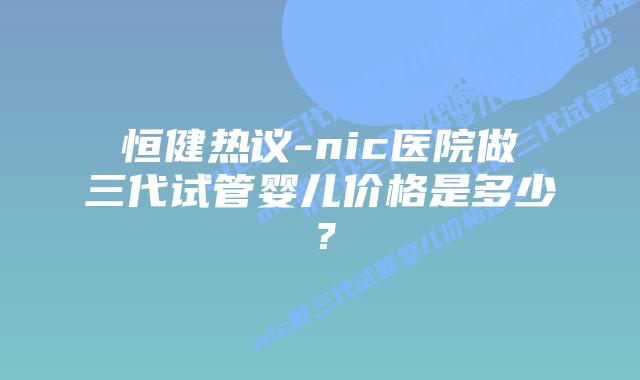 恒健热议-nic医院做三代试管婴儿价格是多少?