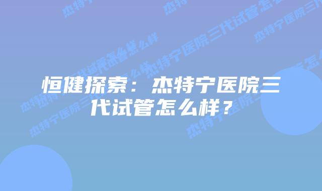 恒健探索：杰特宁医院三代试管怎么样？