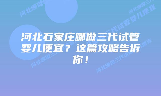 河北石家庄哪做三代试管婴儿便宜?这篇攻略告诉你!