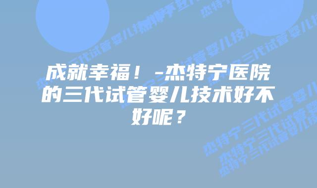 成就幸福!-杰特宁医院的三代试管婴儿技术好不好呢?