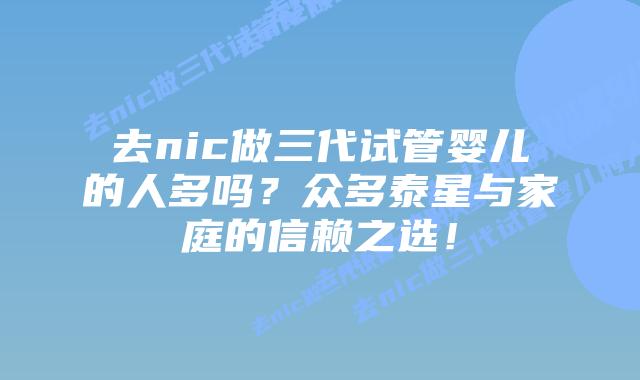 去nic做三代试管婴儿的人多吗？众多泰星与家庭的信赖之选！