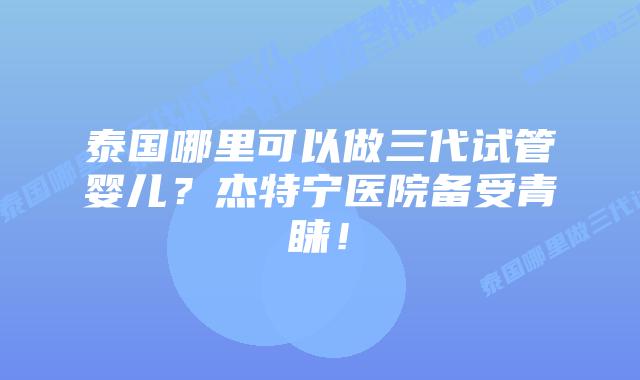 泰国哪里可以做三代试管婴儿？杰特宁医院备受青睐！