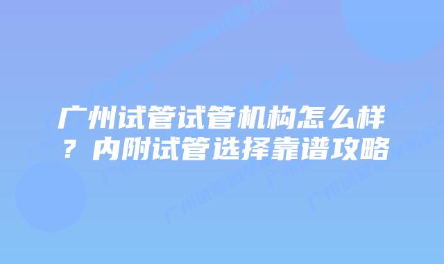 广州试管试管机构怎么样?内附试管选择靠谱攻略