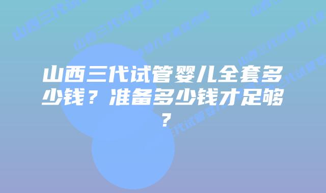 山西三代试管婴儿全套多少钱?准备多少钱才足够?