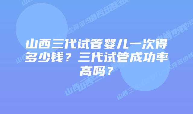 山西三代试管婴儿一次得多少钱?三代试管成功率高吗?