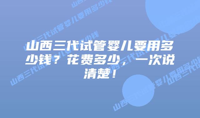 山西三代试管婴儿要用多少钱?花费多少,一次说清楚!
