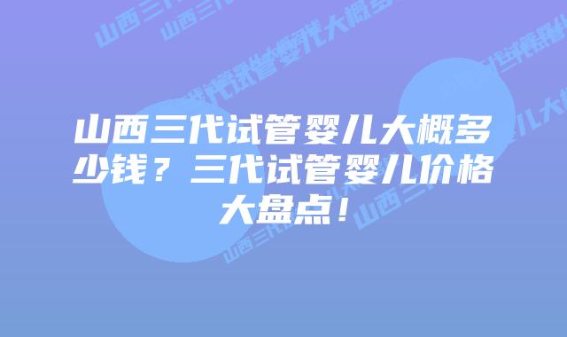 山西三代试管婴儿大概多少钱?三代试管婴儿价格大盘点!