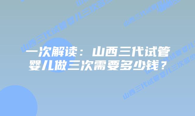 一次解读：山西三代试管婴儿做三次需要多少钱？