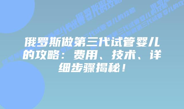 俄罗斯做第三代试管婴儿的攻略：费用、技术、详细步骤揭秘！