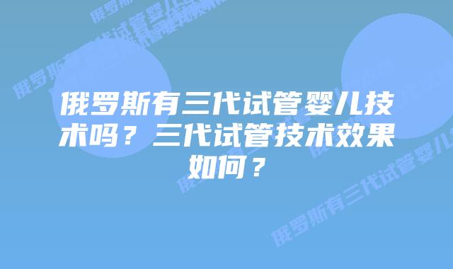 俄罗斯有三代试管婴儿技术吗?三代试管技术效果如何?