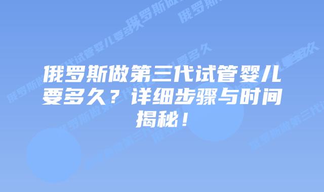 俄罗斯做第三代试管婴儿要多久？详细步骤与时间揭秘！