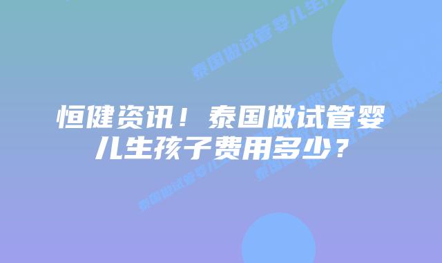 恒健资讯！泰国做试管婴儿生孩子费用多少？