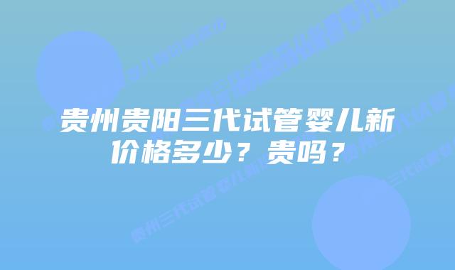 贵州贵阳三代试管婴儿新价格多少?贵吗?