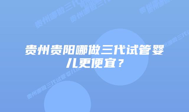 贵州贵阳哪做三代试管婴儿更便宜?