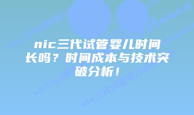 nic三代试管婴儿时间长吗？时间成本与技术突破分析！