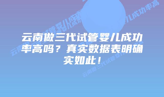 云南做三代试管婴儿成功率高吗?真实数据表明确实如此!