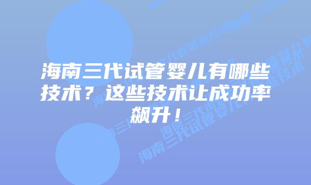 海南三代试管婴儿有哪些技术?这些技术让成功率飙升!