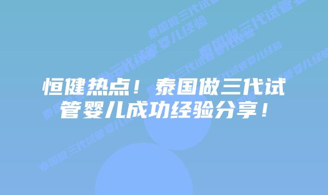 恒健热点！泰国做三代试管婴儿成功经验分享！