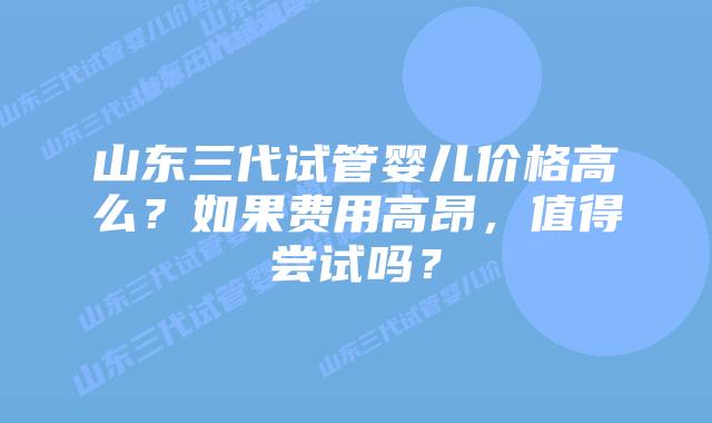 山东三代试管婴儿价格高么?如果费用高昂,值得尝试吗?