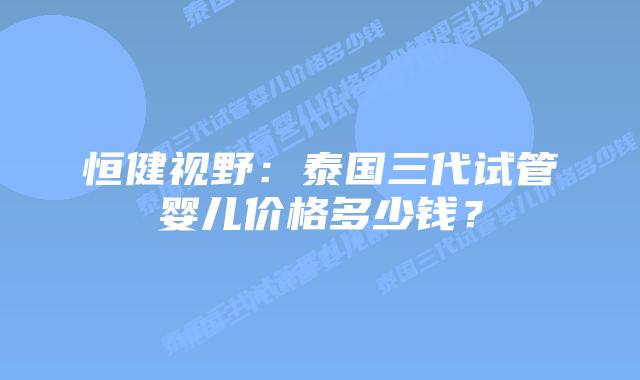恒健视野:泰国三代试管婴儿价格多少钱?