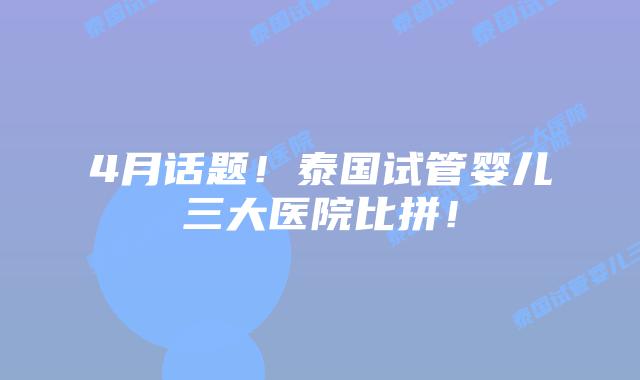 4月话题!泰国试管婴儿三大医院比拼!