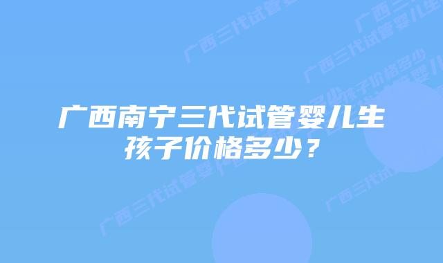 广西南宁三代试管婴儿生孩子价格多少?