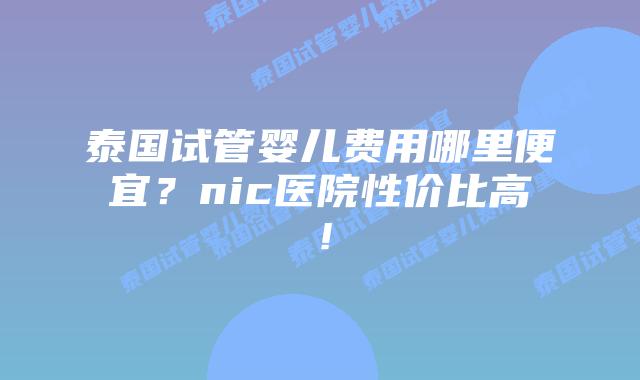 泰国试管婴儿费用哪里便宜？nic医院性价比高！