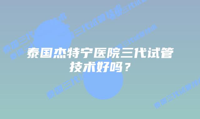 泰国杰特宁医院三代试管技术好吗？