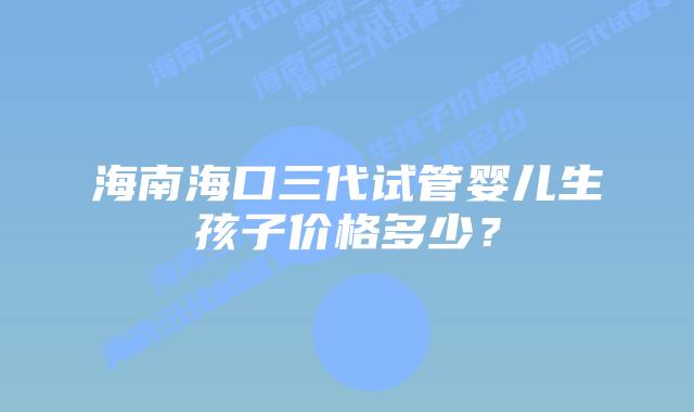 海南海口三代试管婴儿生孩子价格多少?