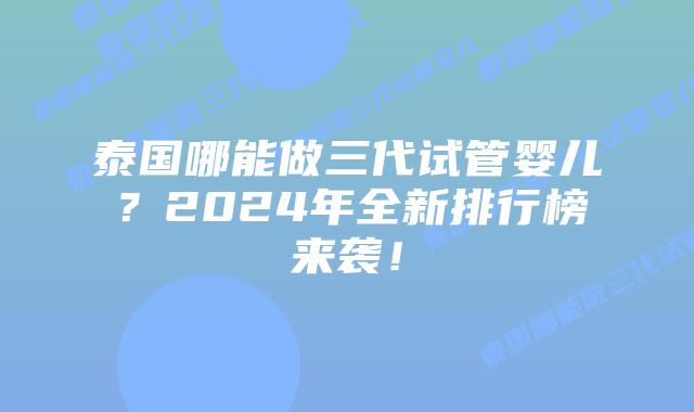 泰国哪能做三代试管婴儿？2024年全新排行榜来袭！