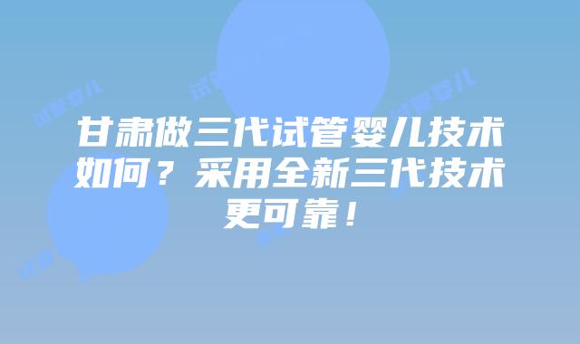 甘肃做三代试管婴儿技术如何?采用全新三代技术更可靠!