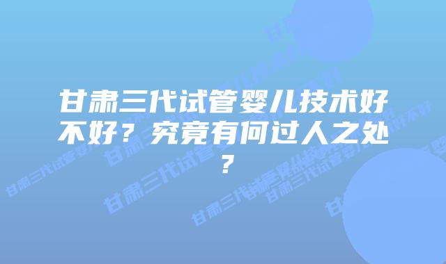 甘肃三代试管婴儿技术好不好?究竟有何过人之处?